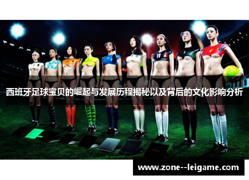 西班牙足球宝贝的崛起与发展历程揭秘以及背后的文化影响分析