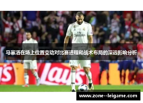 马塞洛在场上位置变动对比赛进程和战术布局的深远影响分析