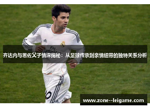 齐达内与恩佐父子情深揭秘:从足球传承到亲情纽带的独特关系分析 齐达内与恩佐父子情深揭秘:从足球传承到亲情纽带的独特关系分析