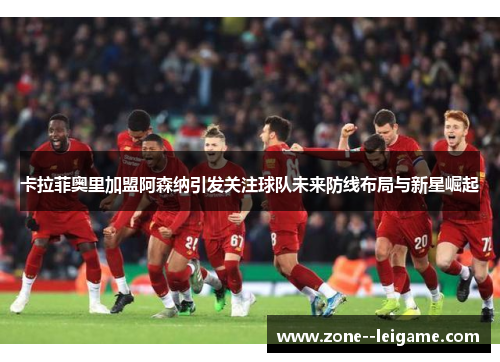 卡拉菲奥里加盟阿森纳引发关注球队未来防线布局与新星崛起 卡拉菲奥里加盟阿森纳引发关注球队未来防线布局与新星崛起